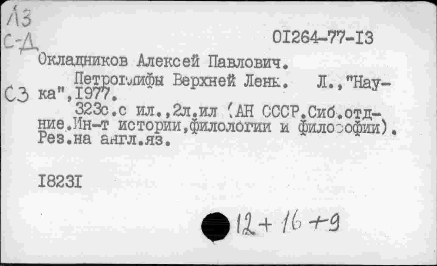 ﻿/13
Сд	01264-77-13
Окладников Алексей Павлович.
м Петроглифы Верхней Ленк. Л.,"Нау-Kâ у 197 7 >
323с.с ил.,2л.ил (АН СССР.Сиб.отд-ние.Ин-т истории,филологии и философии). Рез.на англ.яз.
І823І
фін /6^-3